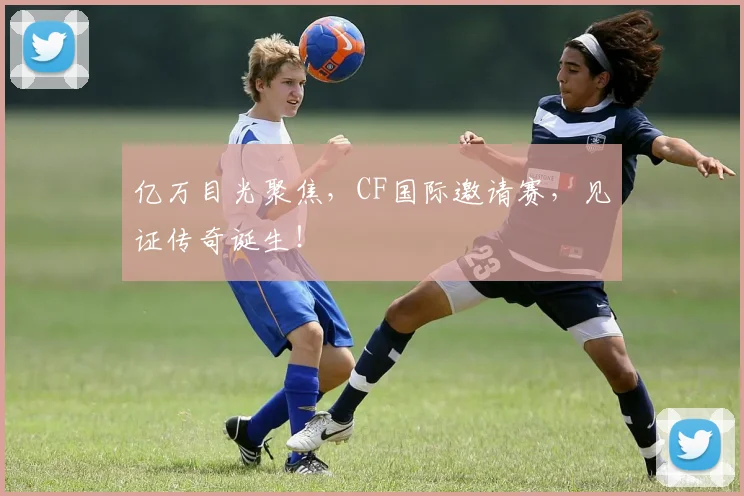 亿万目光聚焦，CF国际邀请赛，见证传奇诞生！