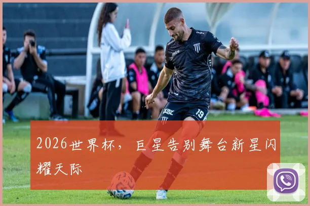 2026世界杯，巨星告别舞台新星闪耀天际