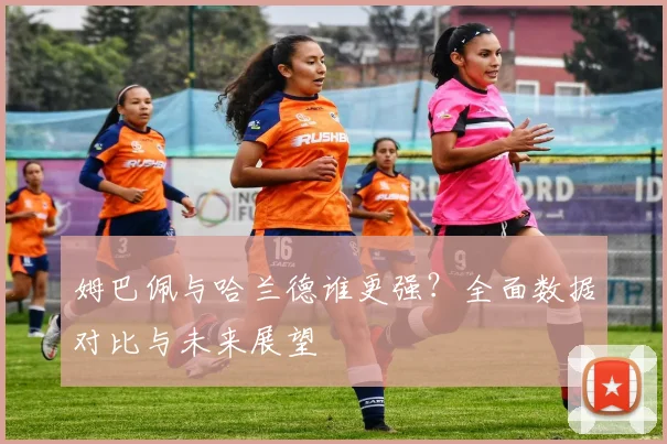 姆巴佩与哈兰德谁更强?全面数据对比与未来展望