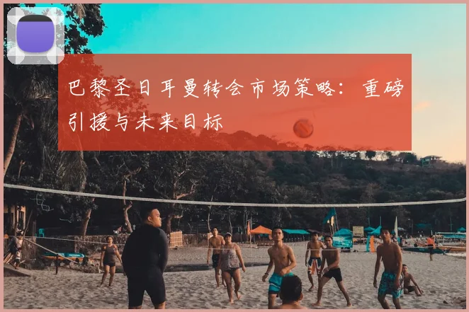 巴黎圣日耳曼转会市场策略:重磅引援与未来目标