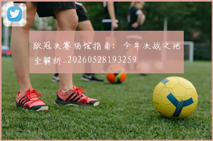 欧冠决赛场馆指南：今年决战之地全解析_20260528193259