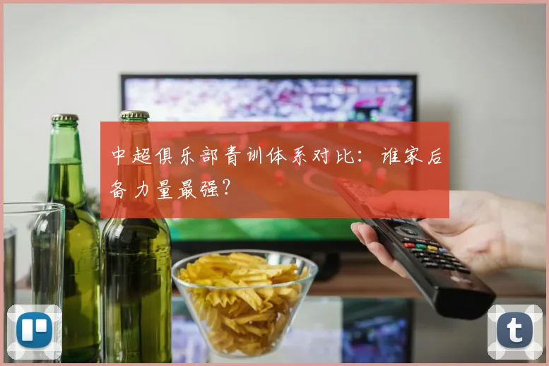 中超俱乐部青训体系对比：谁家后备力量最强？