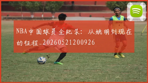 NBA中国球员全纪录：从姚明到现在的征程_20260521200926