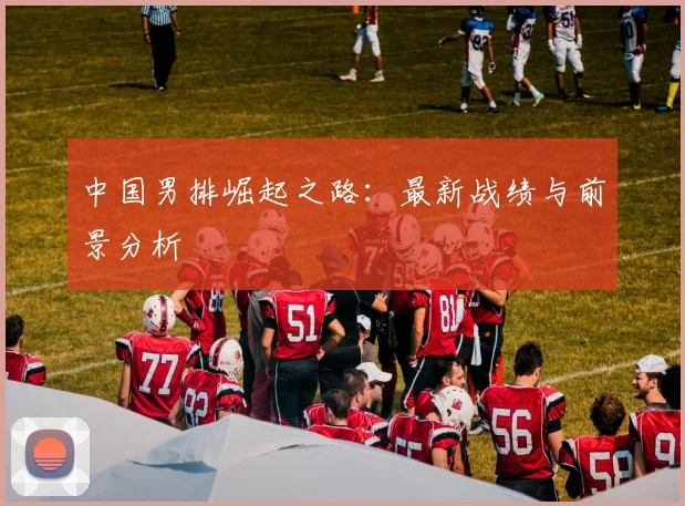 中国男排崛起之路：最新战绩与前景分析