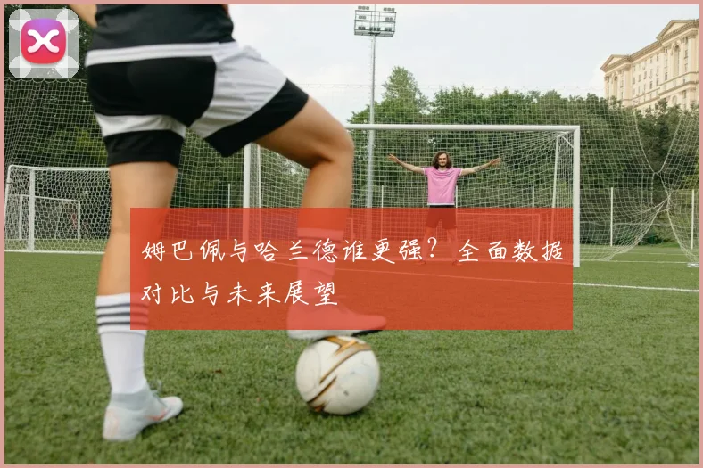 姆巴佩与哈兰德谁更强？全面数据对比与未来展望