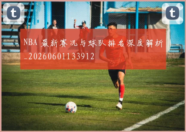 NBA 最新赛况与球队排名深度解析_20260601133912