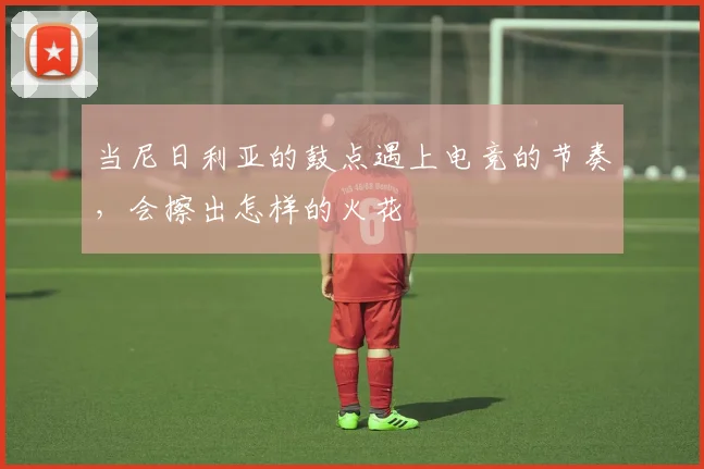当尼日利亚的鼓点遇上电竞的节奏,会擦出怎样的火花