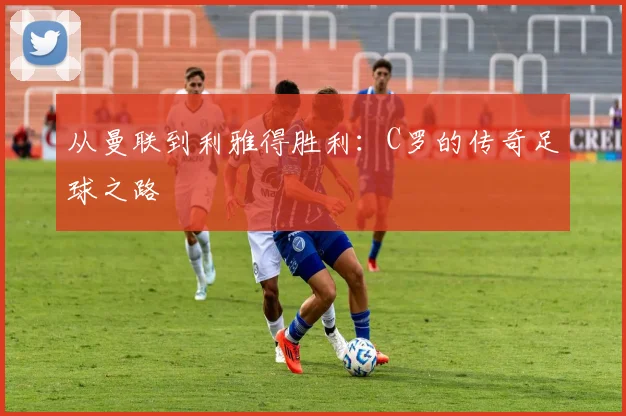 从曼联到利雅得胜利：C罗的传奇足球之路