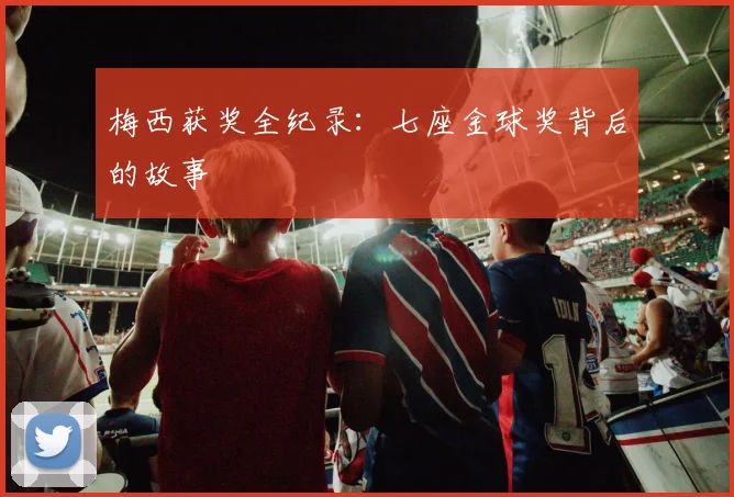 梅西获奖全纪录：七座金球奖背后的故事