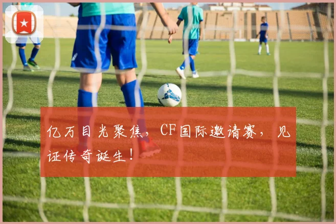 亿万目光聚焦，CF国际邀请赛，见证传奇诞生！