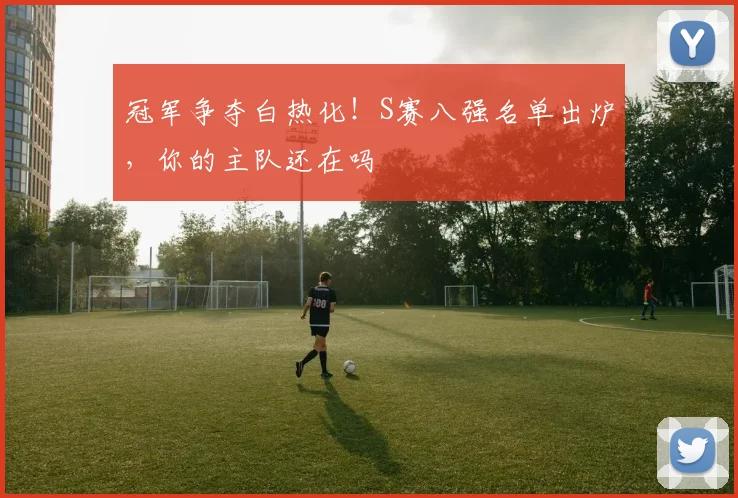 冠军争夺白热化!S赛八强名单出炉,你的主队还在吗