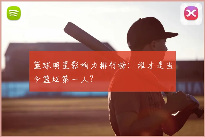 篮球明星影响力排行榜：谁才是当今篮坛第一人？
