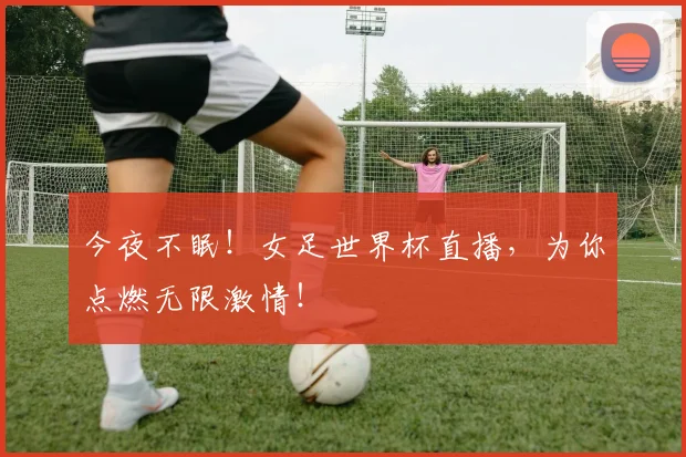 今夜不眠！女足世界杯直播，为你点燃无限激情！