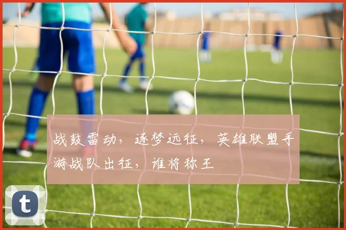 战鼓雷动,逐梦远征,英雄联盟手游战队出征,谁将称王