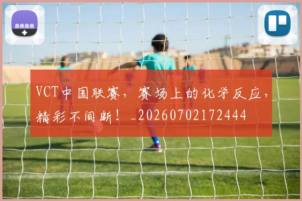 VCT中国联赛，赛场上的化学反应，精彩不间断！_20260702172444
