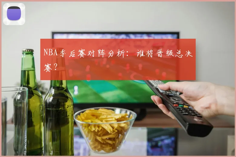 NBA季后赛对阵分析：谁将晋级总决赛？