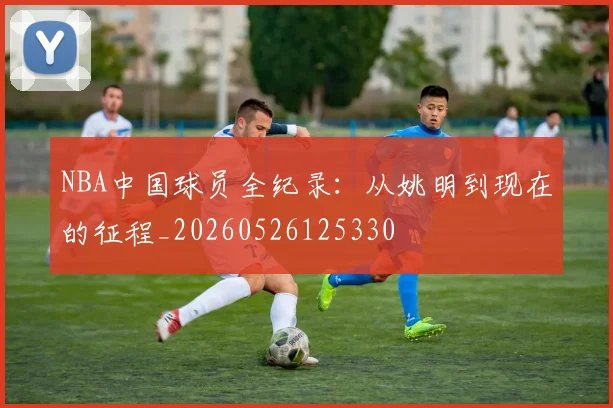 NBA中国球员全纪录：从姚明到现在的征程_20260526125330