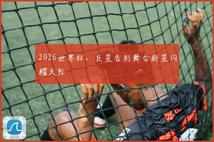 2026世界杯，巨星告别舞台新星闪耀天际