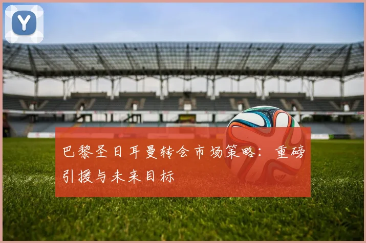 巴黎圣日耳曼转会市场策略:重磅引援与未来目标