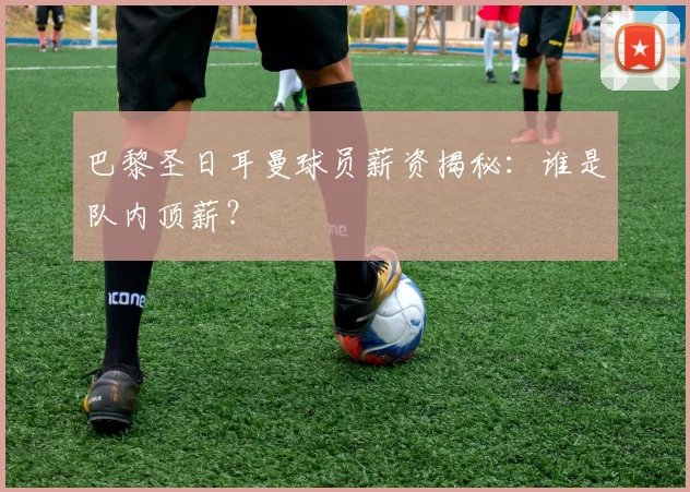 巴黎圣日耳曼球员薪资揭秘：谁是队内顶薪？