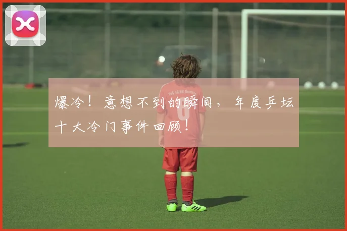 爆冷！意想不到的瞬间，年度乒坛十大冷门事件回顾！