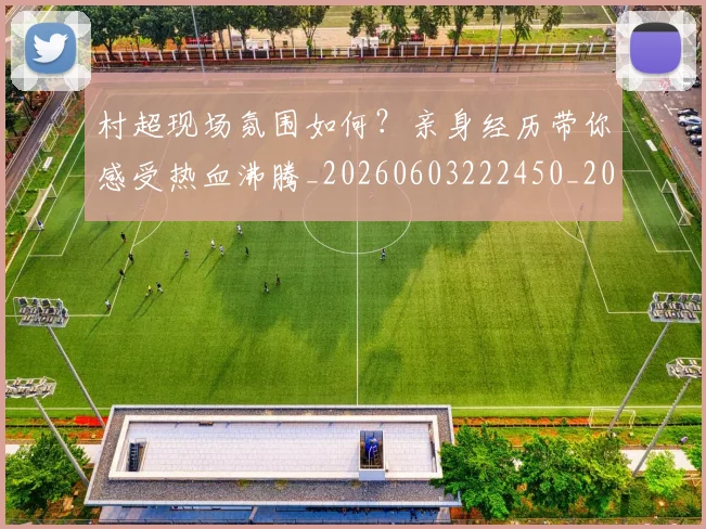 村超现场氛围如何?亲身经历带你感受热血沸腾_20260603222450_20260707022445_20260731175536