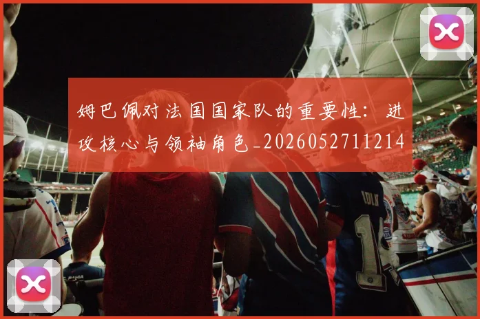 姆巴佩对法国国家队的重要性:进攻核心与领袖角色_20260527112143_20260703231602_20260720185441