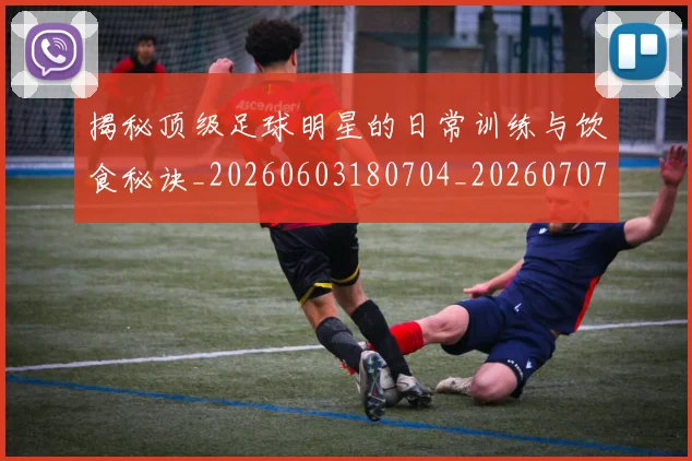 揭秘顶级足球明星的日常训练与饮食秘诀_20260603180704_20260707020138