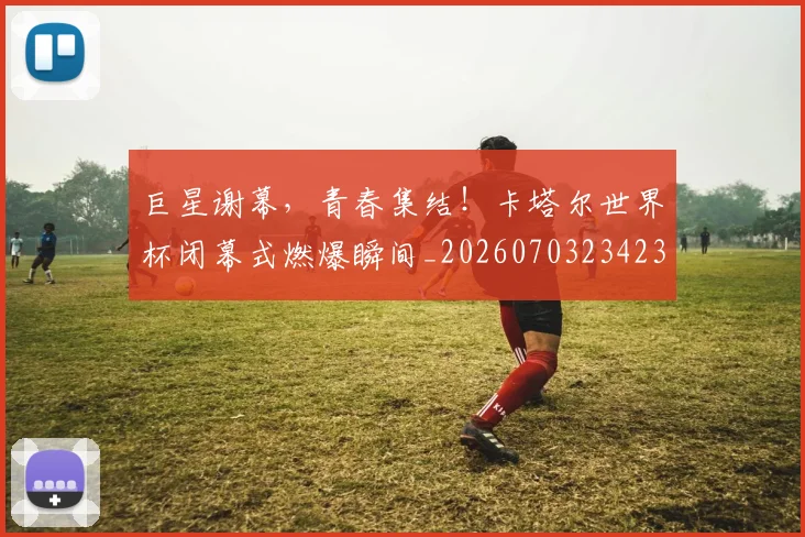 巨星谢幕,青春集结!卡塔尔世界杯闭幕式燃爆瞬间_20260703234239