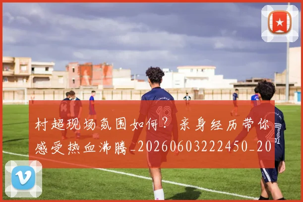 村超现场氛围如何?亲身经历带你感受热血沸腾_20260603222450_20260707022445_20260731175536
