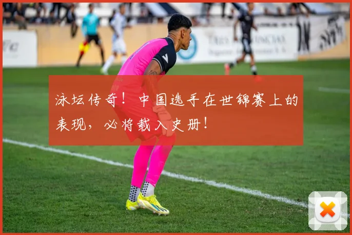 泳坛传奇！中国选手在世锦赛上的表现，必将载入史册！
