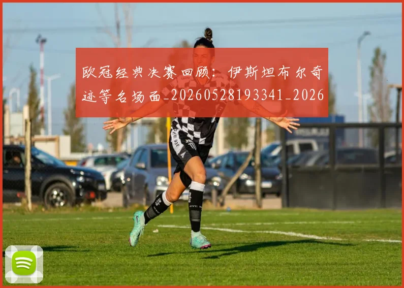 欧冠经典决赛回顾：伊斯坦布尔奇迹等名场面_20260528193341_20260708190710_20260801200107