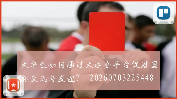 大学生如何通过大运会平台促进国际交流与友谊？_20260703225448_20260719171406