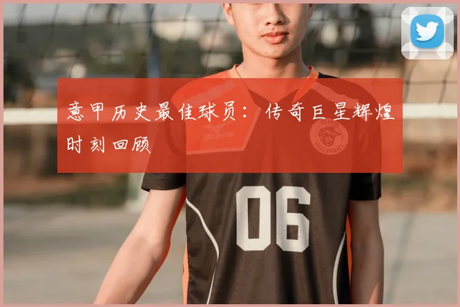 意甲历史最佳球员:传奇巨星辉煌时刻回顾