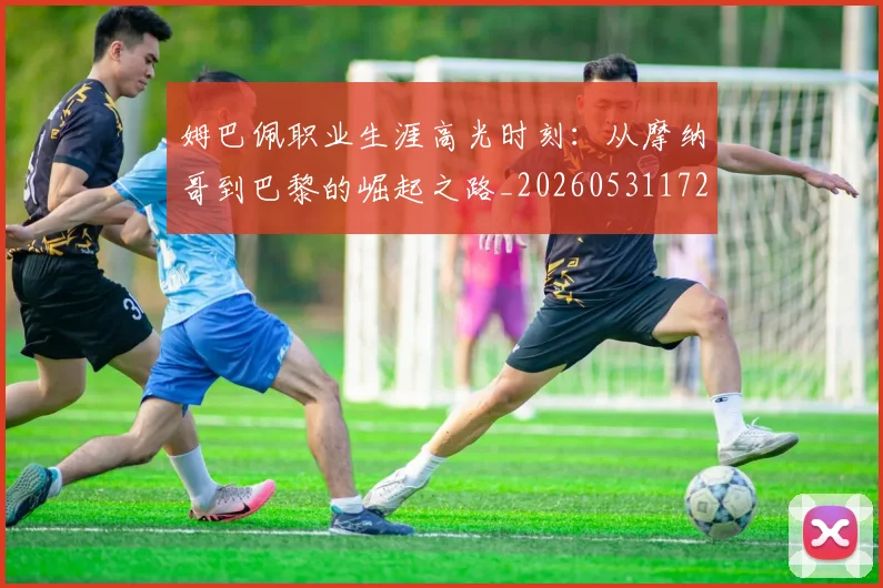 姆巴佩职业生涯高光时刻:从摩纳哥到巴黎的崛起之路_20260531172634_20260703232114