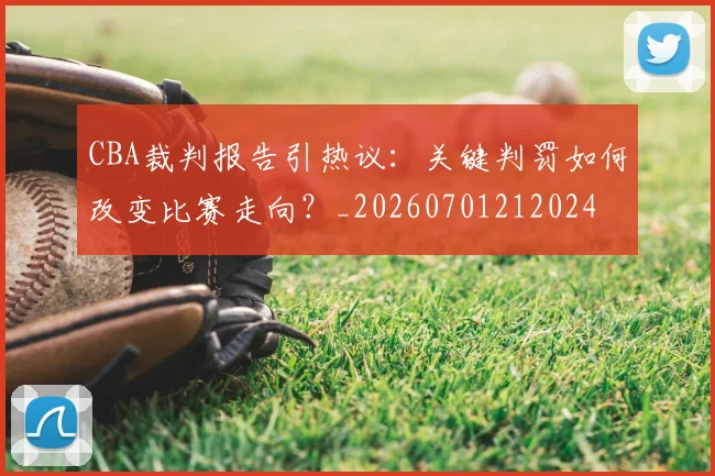 CBA裁判报告引热议:关键判罚如何改变比赛走向?_20260701212024
