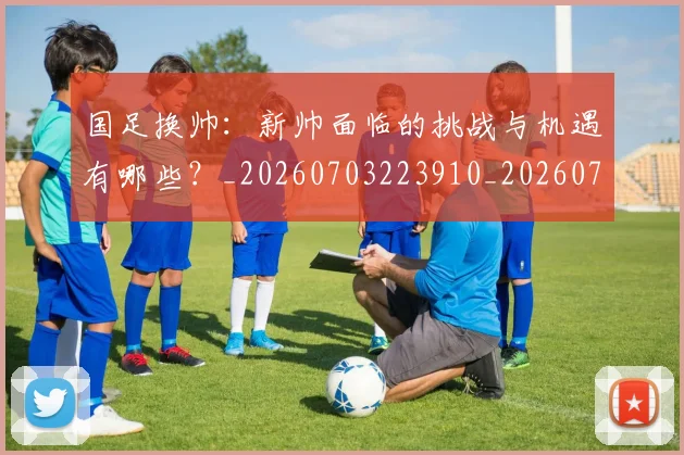 国足换帅:新帅面临的挑战与机遇有哪些?_20260703223910_20260719164305