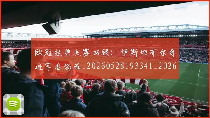 欧冠经典决赛回顾：伊斯坦布尔奇迹等名场面_20260528193341_20260708190710