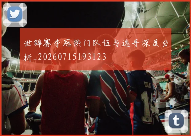 世锦赛夺冠热门队伍与选手深度分析_20260715193123