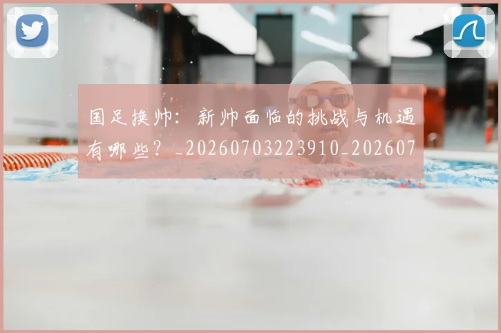 国足换帅：新帅面临的挑战与机遇有哪些？_20260703223910_20260719164305