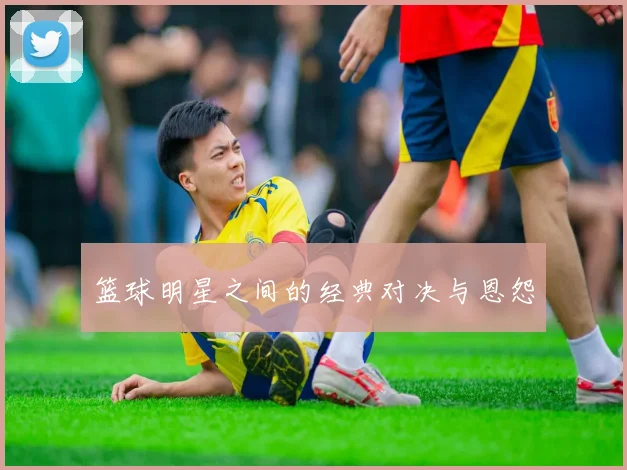 篮球明星之间的经典对决与恩怨