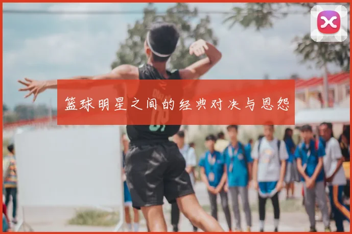 篮球明星之间的经典对决与恩怨
