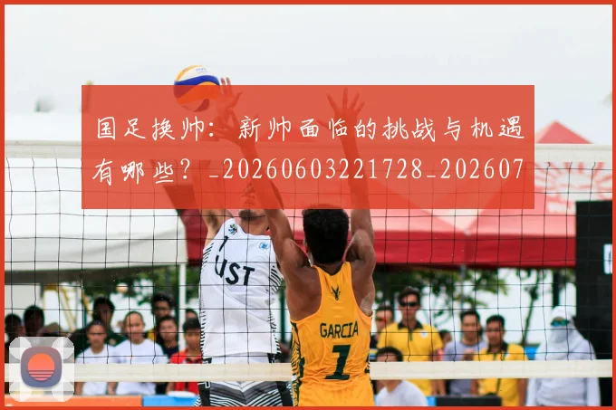 国足换帅：新帅面临的挑战与机遇有哪些？_20260603221728_20260703223912