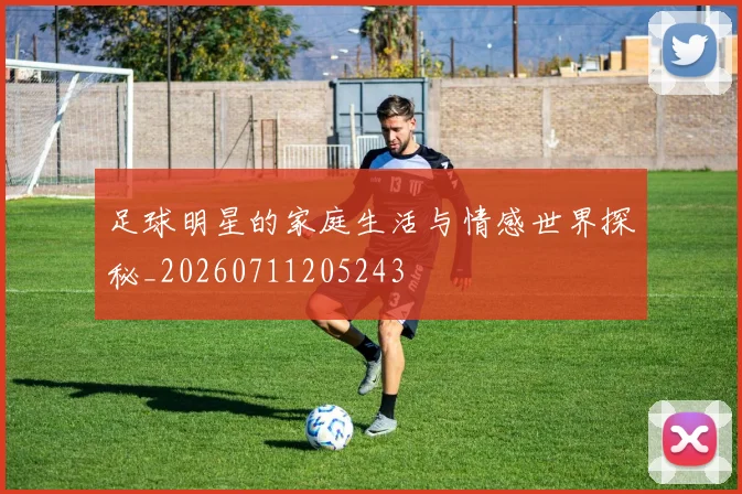 足球明星的家庭生活与情感世界探秘_20260711205243