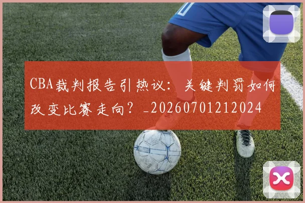 CBA裁判报告引热议:关键判罚如何改变比赛走向?_20260701212024