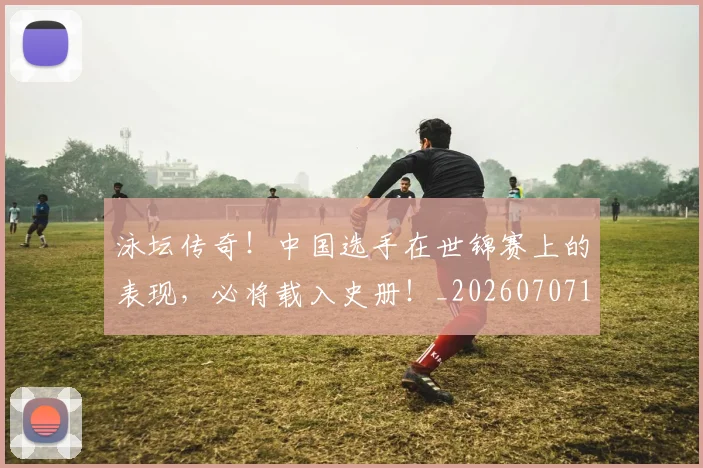 泳坛传奇！中国选手在世锦赛上的表现，必将载入史册！_20260707154339