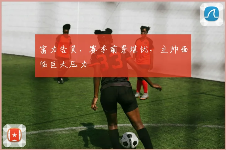 富力告负,赛季前景堪忧,主帅面临巨大压力