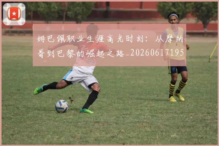 姆巴佩职业生涯高光时刻：从摩纳哥到巴黎的崛起之路_20260617195332_20260703232114_20260720190506