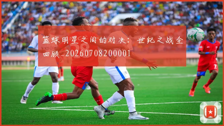 篮球明星之间的对决:世纪之战全回顾_20260708200001