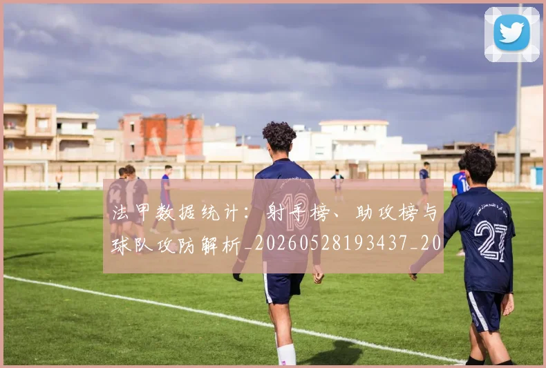 法甲数据统计:射手榜、助攻榜与球队攻防解析_20260528193437_20260801172010